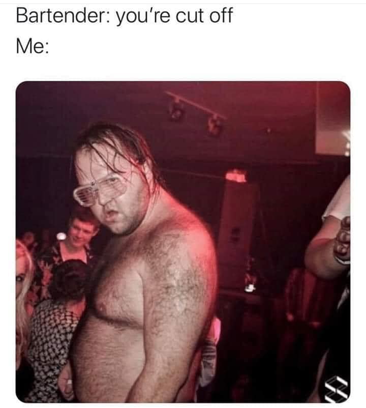 This meme features a photo of a shirtless, sweaty, and disheveled man with a scowl on his face. The image is captioned with the text "Bartender: you're cut off" and "Me: ", implying that the person has been kicked out of a bar for being too intoxicated. The meme is humorous because it exaggerates the typical reaction of a person who has been cut off from drinking, making it a relatable and entertaining situation.