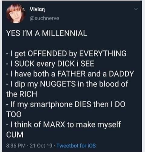 This meme is a humorous rant from a self-proclaimed "millennial" who is frustrated with the expectations of their generation. The text reads: "YES I'M A MILLENNIAL... I GET OFFENDED BY EVERYTHING... I SUCK EVERY DICK I SEE... I HAVE BOTH A FATHER AND A MOTHER... I DIP MY NUGGETS IN THE BLOOD OF THE RICH... IF MY SMARTPHONE DIES THEN I DO TOO... I THINK OF MARX TO MAKE MYSELF CUM."  The meme is a satirical and absurd list of "millennial" stereotypes, poking fun at the idea of what it means to be a member of this generation.