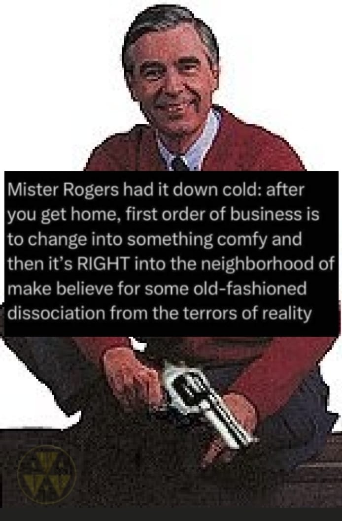 This meme is a humorous take on the classic children's show "Mister Rogers' Neighborhood." It features a picture of the show's host, Mister Rogers, sitting on a couch with a cup of coffee, but with a twist: he's holding a gun and has a menacing look on his face. The text overlay reads: "Mister Rogers had it down cold: after you get home, first order of business is to change into something comfy and then it's right into the neighborhood of make believe for some old-fashioned disassociation from the terrors of reality."