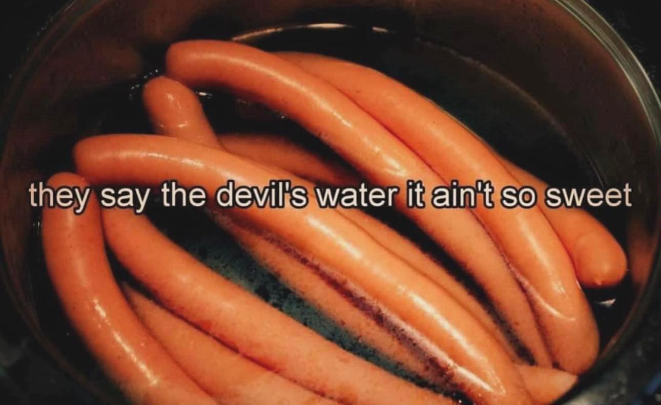 This meme is a play on the 1990s hit song "Waterfalls" by TLC, with a humorous twist. The image shows a bowl of hot dogs floating in a bowl of water, with the lyrics "They say the devil's in the water, it's so sweet" changed to "They say the devil's water, it's so sweet" to make a hot dog-themed pun. The meme is likely to be shared among friends or online communities who enjoy a good laugh at a clever wordplay.