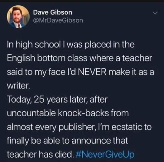This meme is a tweet from a user named Dave Gibson, who is expressing a sense of irony and frustration after learning that a teacher he had in high school has passed away. The tweet reads: "In high school I was placed in the English bottom class where a teacher said to my face I'D NEVER MAKE IT AS A WRITER. Today, 25 years later, after uncountable knock-backs from almost every publisher, I'm ecstatic to finally be able to announce that teacher has died. #NeverGiveUp"