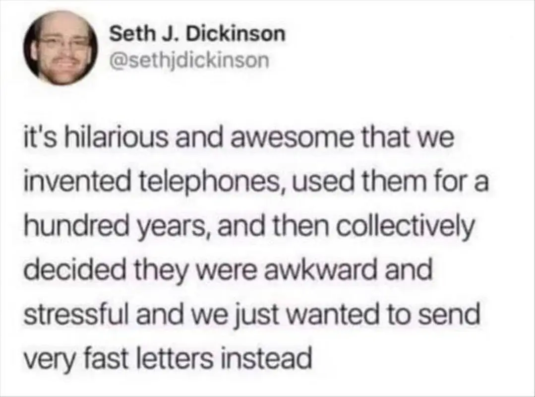 This meme is a humorous commentary on the invention of the telephone. The text in the image reads: "it's hilarious and awesome that we invented phones, used them for a hundred years, and then collectively decided we were awkward and stressful, and just wanted to send fast letters instead." The meme pokes fun at the idea that humans have gone from using phones to wanting to send letters quickly, implying that the transition from phone to letter is a bit awkward and stressful.