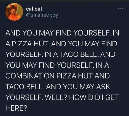 This meme is a humorous and relatable commentary on the struggles of finding oneself, especially in a world where identity and self-discovery are increasingly complex. The text reads: "I went to a restaurant. And you may find yourself. In a pizza hut. And you may find yourself. In a taco bell. And you may find yourself. In a combination pizza hut and taco bell. And you may ask yourself. Well, how did I get here?" The meme pokes fun at the idea of self-discovery and the absurdity of finding oneself in unexpected places.