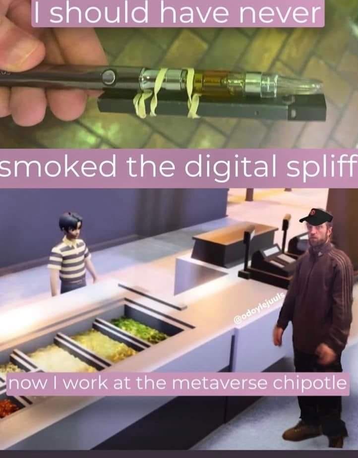 This meme is a play on a popular song title "I should have never" and applies it to a situation where someone is working at a fictional "MetaVerse" Chipotle restaurant. The image shows a person in a virtual reality world, and the text says "I should have never" and then "smoked the digital spliff" and finally "now I work at the MetaVerse Chipotle".