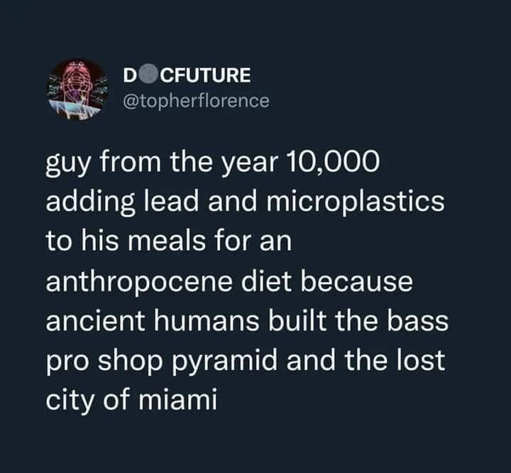 This meme is a humorous commentary on the idea that someone who lived in ancient times would have a very different diet compared to someone living in the present day. The text reads: "Guy from the year 10,000 adding lead and microplastics to his meals for an anthropocene diet because ancient humans built the bass pro shop pyramid and the lost city of miami." The joke is that the person is trying to follow a diet that is supposed to be healthy, but is actually adding toxic substances to their food, and is using ancient human constructions as a reason to do so.