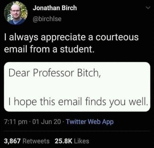 This meme is a screenshot of a Twitter post from a user named "Jonathan Birch" (or possibly a parody of a name). The text of the post reads: "I always appreciate a courteous email from a student. Dear Professor Bitch, I hope this email finds you well." The tone of the post is humorous, poking fun at the idea of a student addressing a professor with a derogatory term like "Bitch".