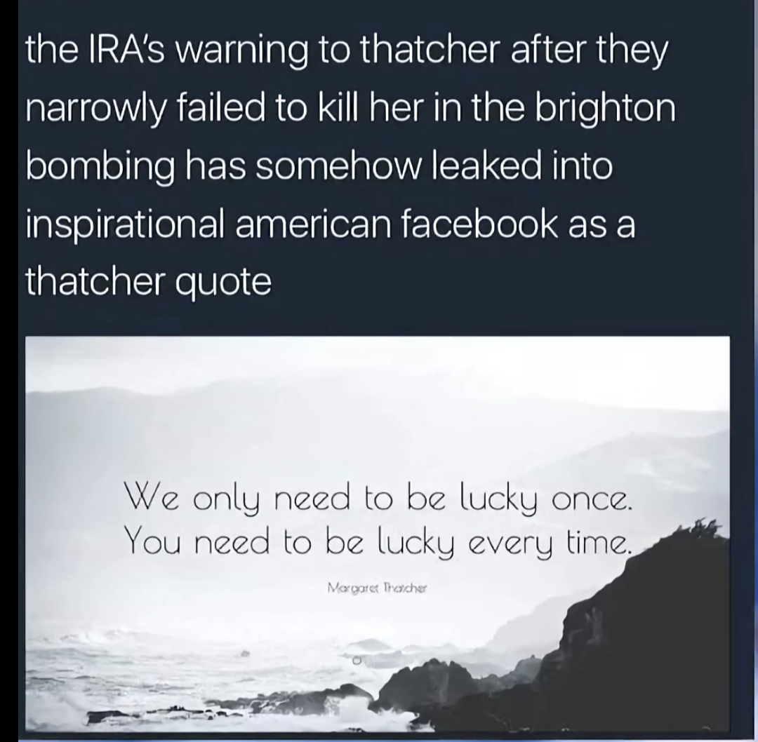This meme is a screenshot of a tweet that makes a joke about the 2022 Brighton bombing, which was a terrorist attack that killed 2 people and injured 33 others. The tweet claims that the IRA (Irish Republican Army) warned Thatcher to kill her, but she narrowly escaped and survived. The tweet then quotes a famous Margaret Thatcher quote, but alters it to reference the bombing, saying "We only need to be lucky once. You need to be lucky all the time."