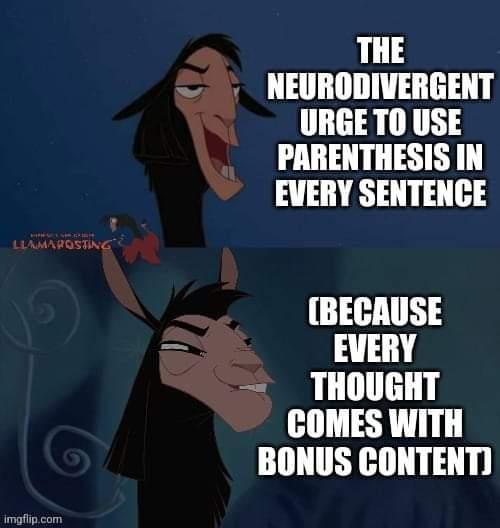 This meme is a humorous commentary on the common practice of using unnecessary words to sound more intelligent. The image features a character from the animated movie "The Emperor's New Groove" with a caption that reads: "The neurodivergent urge to use parentheses in every sentence (because every thought comes with bonus content)". The meme pokes fun at the tendency to use unnecessary words to make oneself sound more intelligent, implying that even the most mundane thoughts require a parenthetical explanation.