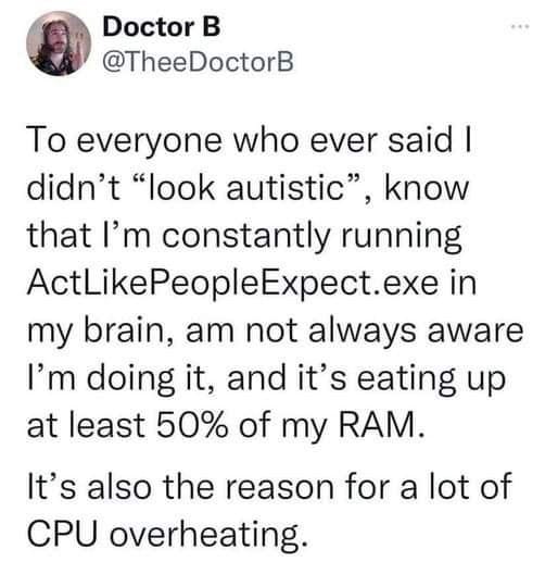The meme is a screenshot of a tweet from a Twitter account called "Doctor B". The tweet reads: "To everyone who said I 'look autistic', know that I'm constantly running ActLikePeopleExpect.exe in my brain, am not always aware I'm doing it, and it's eating up at least 50% of my RAM. It's also the reason for a lot of CPU overheating." The tweet is a humorous take on the challenges of living with autism, using a playful and sarcastic tone to describe the internalized efforts to conform to societal expectations.