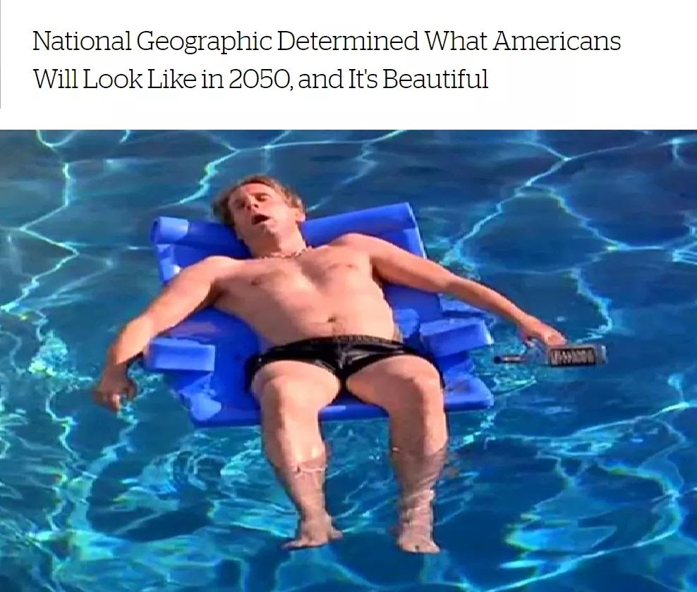 This meme features an image of a person floating on a pool float, likely in a state of relaxation or even sleep. The image is captioned with the title "National Geographic Determined What Americans Will Look Like in 2050, and It's Beautiful" in a humorous and ironic tone, implying that the person is a representation of what Americans will look like in the future. The image is likely meant to be humorous and satirical, poking fun at the idea of a future where people are so relaxed and carefree that they can even sleep on a pool float.