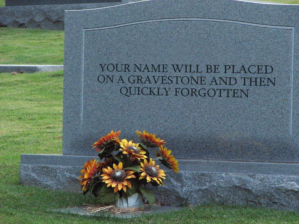 The meme is a picture of a tombstone with a humorous epitaph. The text on the tombstone reads: "Your name will be placed on a gravestone and then quickly forgotten." This joke pokes fun at the idea that even in death, our names will still be remembered for a brief time, only to be forgotten.