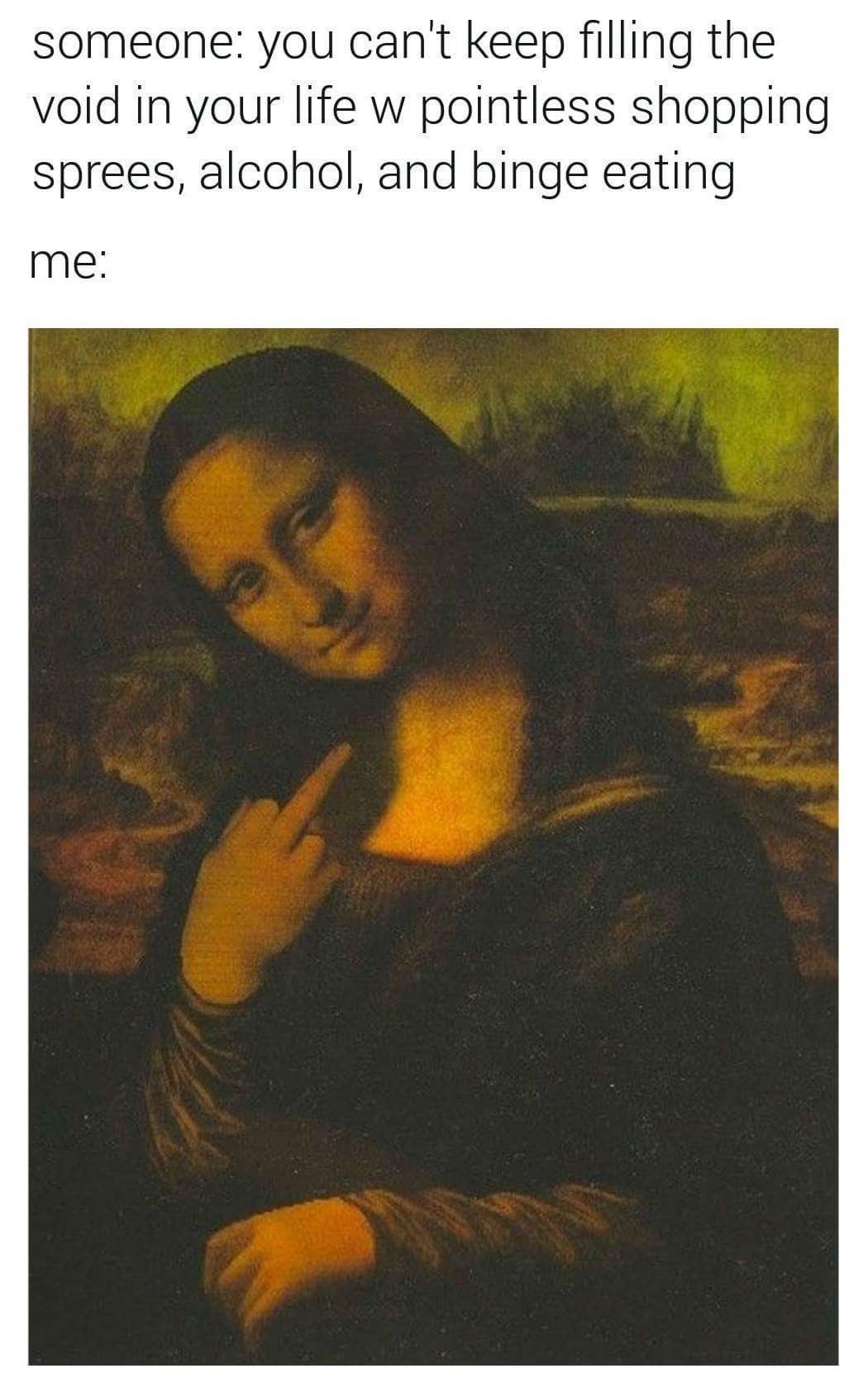 This meme is a humorous take on the struggles of living with anxiety and mental health issues. It features a picture of the Mona Lisa with a sarcastic expression, and the text "someone: you can't keep filling the void in your life with pointless shopping sprees, alcohol, and binge eating me" is written above it. The image is meant to poke fun at the idea that people often try to fill their emotional voids with unhealthy coping mechanisms, and the "me" in the caption is a tongue-in-cheek response to that idea.