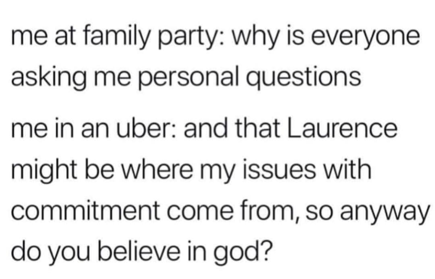 This meme is a humorous response to a hypothetical situation where someone asks for personal questions at a family gathering. The text reads: "me: why is everyone asking me personal questions? me in an Uber: and that Laurence might be where my issues with commitment come from, so anyway do you believe in God?" The meme pokes fun at the idea that one's personal issues with commitment might be influenced by a specific person, in this case, Laurence, and uses it as a humorous excuse to question one's faith.