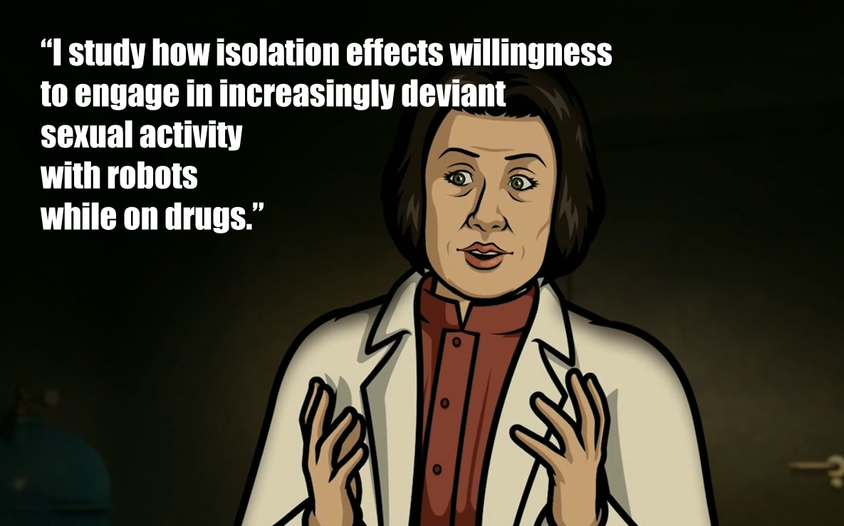 This meme features a quote from the TV show "Archer" in which the character Dr. Kaczynski discusses the effects of isolation on the human psyche. The quote reads: "I study how isolation effects willingness to engage in increasingly deviant sexual activity with robots while on drugs."