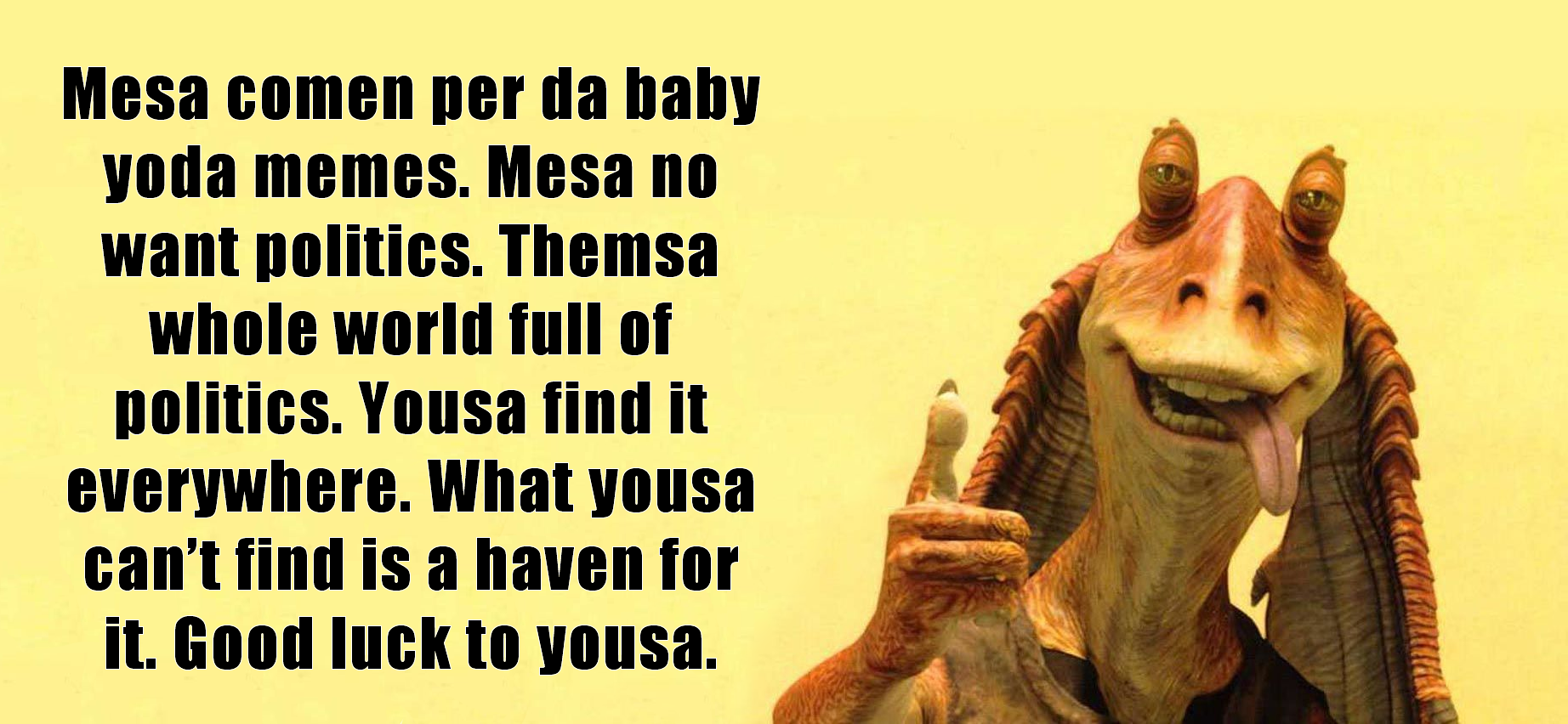 This meme features an image of Jar Jar Binks, a character from the Star Wars franchise, with a humorous and sarcastic quote. The text reads: "Mesa comen per da baby yoda memes. Mesa no want politics. Thema whole world full of politics. Yousa find it everywhere. What yous can't find is a haven for it. Good luck to yous." The meme is likely poking fun at the idea that even in a galaxy far, far away, politics are everywhere, and even a character like Jar Jar Binks is not immune to the influence of politics.