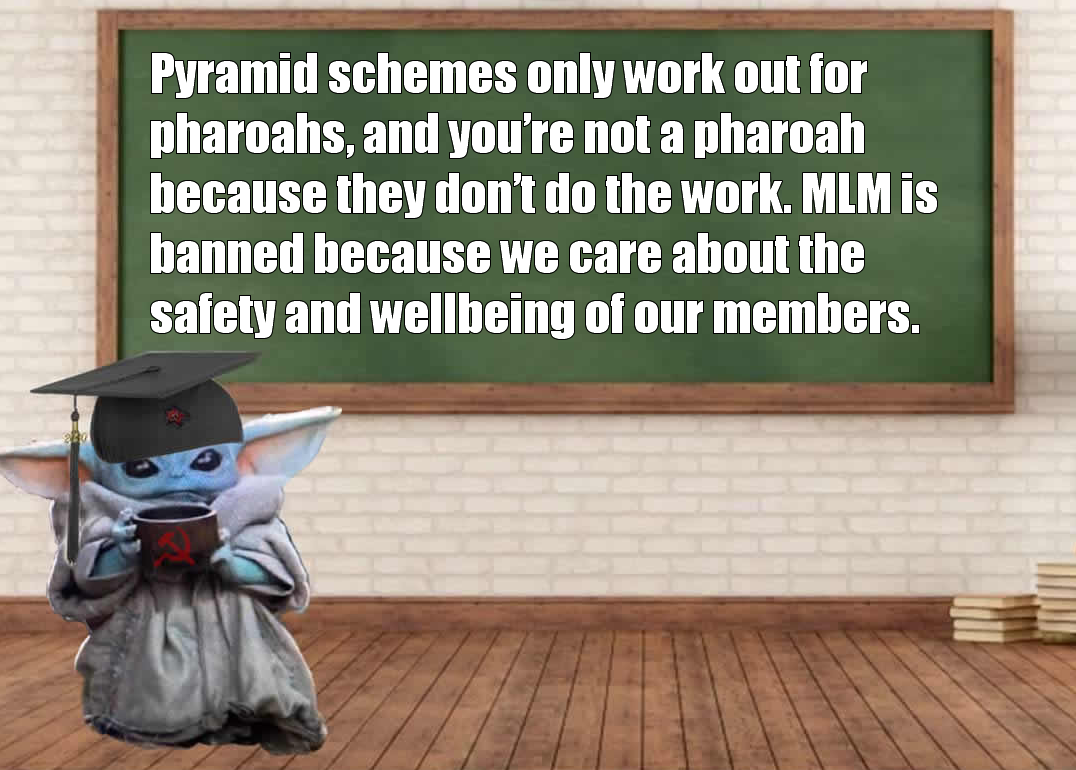 This meme is a humorous image featuring a character from the Star Wars franchise, Baby Yoda, sitting at a desk in a classroom. The text above the chalkboard reads: "Pyramid schemes only work out for pharaohs, and you're not a pharaoh because you're not doing the work. MLM is banned because we care about the safety and well-being of our members." The image is a play on the common phrase "you're not a pharaoh" and is used to poke fun at the idea of multi-level marketing (MLM) schemes.