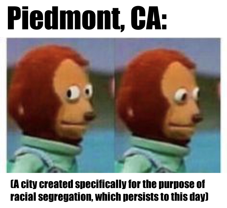 This meme features a split-screen image of a character with a confused expression. The text "Piedmont, CA" appears at the top, followed by the phrase "A city created specifically for the purpose of racial segregation, which persists to this day" in a smaller font. The image is meant to be humorous and ironic, highlighting the dark history of the city's founding.