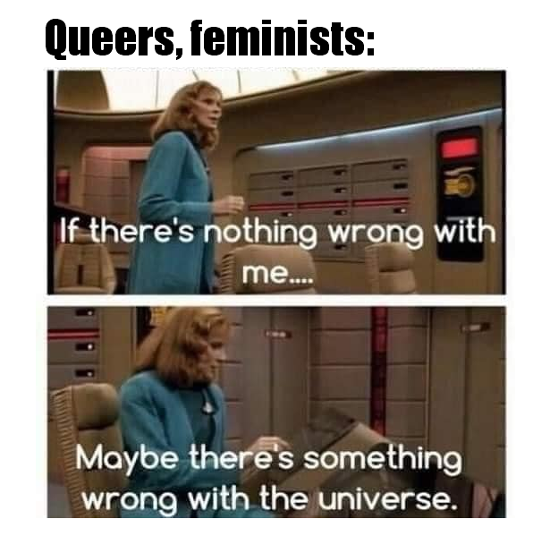 This meme is a humorous take on the idea that people often use their emotions and experiences to justify or explain the world around them. The image shows a character from the TV show "Star Trek: The Next Generation" responding to a question about the nature of the universe with a sarcastic and existential comment. The text on the image reads: "If there's nothing wrong with me, then there's nothing wrong with the world. The problem is, I'm the one seeing it."