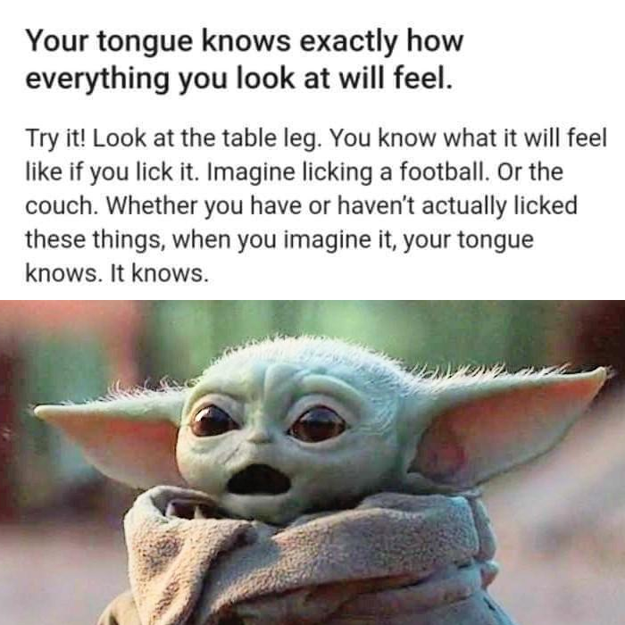 This meme is a humorous image of a character from the Star Wars franchise, Baby Yoda, with a surprised expression. The text above the image reads: "Your tongue knows exactly how everything you look at will feel. Try it!" The meme is encouraging the viewer to imagine how a person's tongue would feel if they were to touch every object in the world, which is a humorous and imaginative idea.