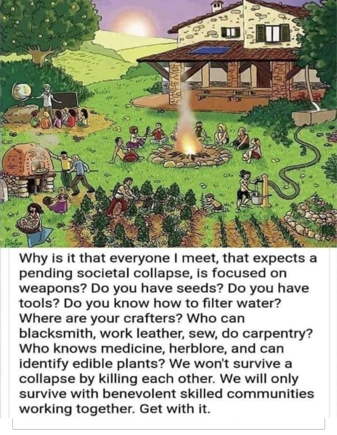 This meme is a humorous illustration of a group of people from different time periods and cultures, such as cavemen, ancient Egyptians, and medieval knights, all living together in a post-apocalyptic community. The image shows them working together, farming, and building a community. The text at the bottom reads: "Why is it that everyone I meet, expects a post-apocalyptic collapse of society, is focused on weapons? Do you have seeds? Do you have tools? Do you know how to filter water? Where are your craftsmen? Who can heal? Who can hunt? Who can build? Where is your leader? How do you plan to survive?"