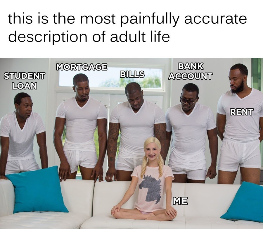 This meme is a humorous image of a group of men in their underwear, standing in a row, looking at a young girl sitting on a couch. The text at the top of the image reads "This is the most realistic depiction of adulthood I've ever seen." The meme is poking fun at the idea that being an adult is often overwhelming and stressful, and that it's normal to feel overwhelmed by responsibilities like bills, loans, and relationships.