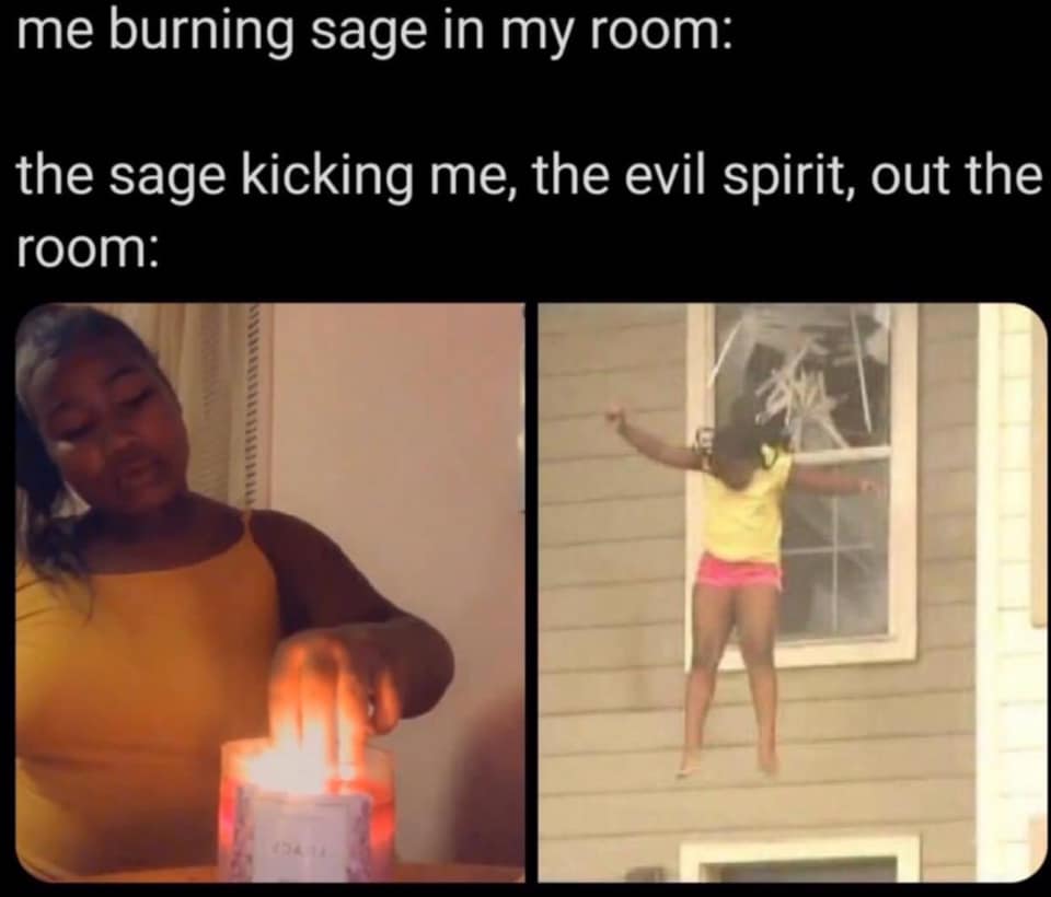 This meme is a humorous illustration of a person's fear of a supernatural entity, specifically a spirit or ghost, being present in their home. The text "me burning sage in my room: the sage kicking me, the evil spirit, out the room" is a sarcastic commentary on the idea that burning sage, a practice believed to cleanse and protect spaces from negative energies, is actually effective in driving away malevolent spirits. The image is likely a comedic depiction of a person frantically trying to escape from their own home.