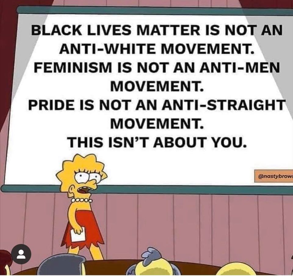 This meme is a screenshot from an episode of The Simpsons, featuring Lisa Simpson standing in front of a whiteboard. The text on the board reads: "Black Lives Matter is not an anti-white movement. Feminism is not an anti-men movement. Pride is not an anti-straight movement. This is not about you." The meme is likely being used to express frustration with people who assume that social justice movements are about opposing certain groups, rather than advocating for equality and inclusivity.