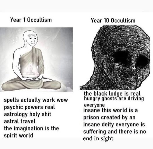 The meme is a comparison between the first year of an "Occultism" (a fictional, humorous, and satirical "year" of a person's life) and the 10th year of an "Occultism" (again, a fictional, humorous, and satirical "year" of a person's life). The first year is a serene image of a person meditating, with the text "Year 1 Occultism: spells actually work, wow, psychic powers, real astrology, holy shit, astral travel, the imagination is the spirit world." The 10th year is a dark, distorted image of a person, with the text "Year 10 Occultism: the black lodge is real, hungry ghosts are driving everyone, insane this world is a prison created by an insane deity, everyone is suffering, and there is no end in sight." The meme is meant to be humorous and satirical, comparing the "mystical" and "spiritual" experiences of a person in their first year of "Occultism" to the dark, hellish, and despairing experiences of a person in their 10th year of "Occultism".